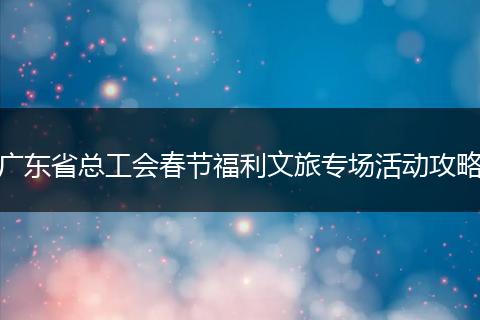 广东省总工会春节福利文旅专场活动攻略