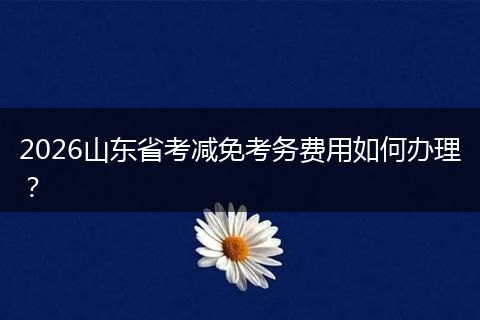 2026山东省考减免考务费用如何办理？