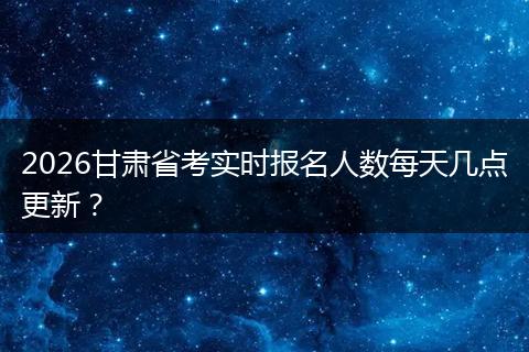 2026甘肃省考实时报名人数每天几点更新？