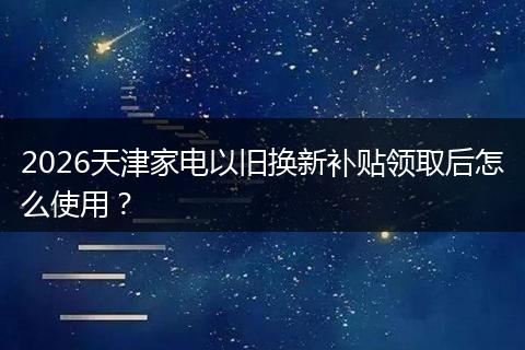 2026天津家电以旧换新补贴领取后怎么使用？