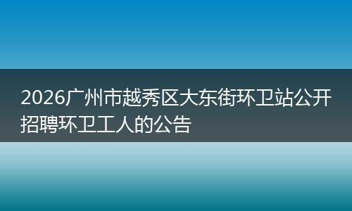 2026广州市越秀区大东街环卫站公开招聘环卫工人的公告