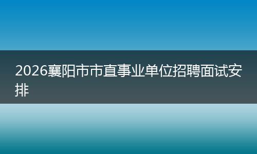 2026襄阳市市直事业单位招聘面试安排