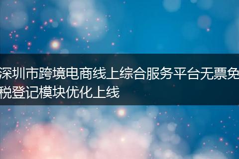 深圳市跨境电商线上综合服务平台无票免税登记模块优化上线