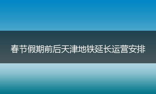 春节假期前后天津地铁延长运营安排
