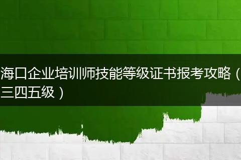 海口企业培训师技能等级证书报考攻略（三四五级）