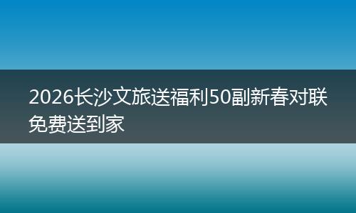 2026长沙文旅送福利50副新春对联免费送到家