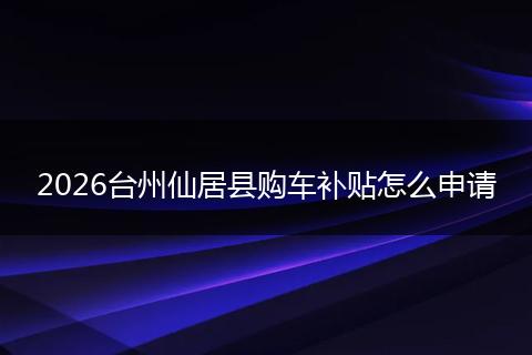 2026台州仙居县购车补贴怎么申请