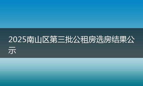 2025南山区第三批公租房选房结果公示