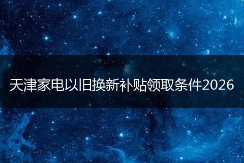 天津家电以旧换新补贴领取条件2026
