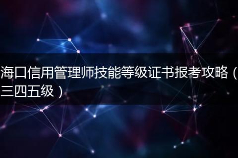 海口信用管理师技能等级证书报考攻略（三四五级）