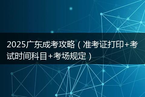 2025广东成考攻略（准考证打印+考试时间科目+考场规定）