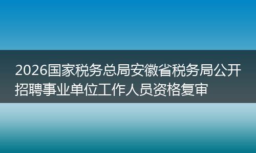 2026国家税务总局安徽省税务局公开招聘事业单位工作人员资格复审