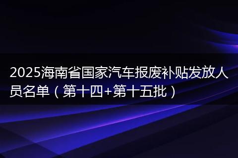 2025海南省国家汽车报废补贴发放人员名单（第十四+第十五批）