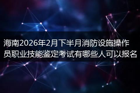 海南2026年2月下半月消防设施操作员职业技能鉴定考试有哪些人可以报名