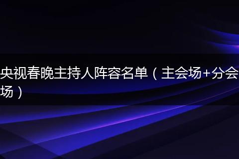 央视春晚主持人阵容名单（主会场+分会场）