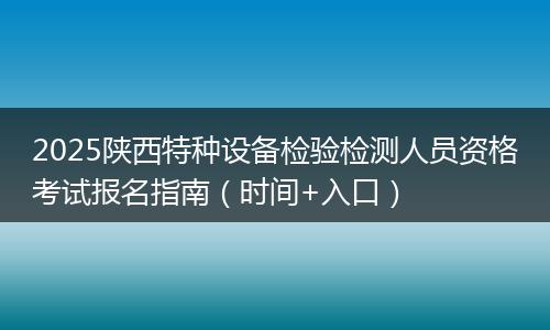 2025陕西特种设备检验检测人员资格考试报名指南（时间+入口）