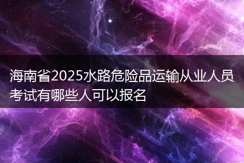 海南省2025水路危险品运输从业人员考试有哪些人可以报名