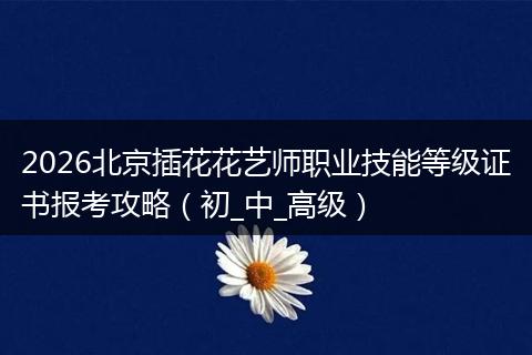 2026北京插花花艺师职业技能等级证书报考攻略（初_中_高级）