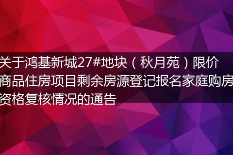 关于鸿基新城27#地块（秋月苑）限价商品住房项目剩余房源登记报名家庭购房资格复核情况的通告