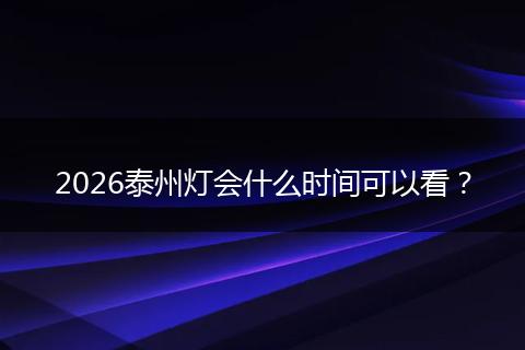 2026泰州灯会什么时间可以看？