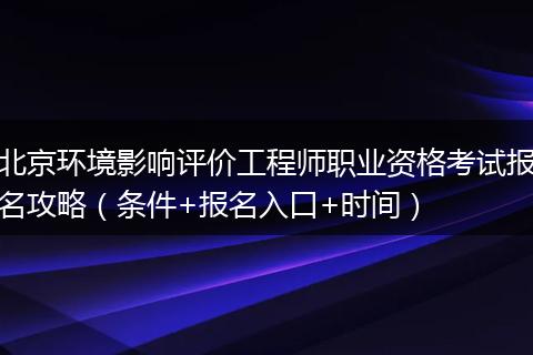 北京环境影响评价工程师职业资格考试报名攻略（条件+报名入口+时间）