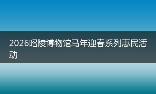 2026昭陵博物馆马年迎春系列惠民活动