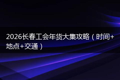 2026长春工会年货大集攻略（时间+地点+交通）