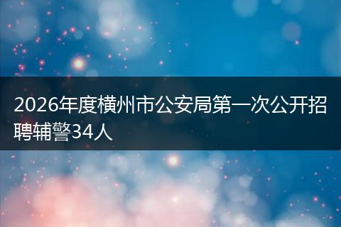 2026年度横州市公安局第一次公开招聘辅警34人