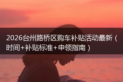 2026台州路桥区购车补贴活动最新（时间+补贴标准+申领指南）