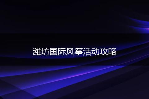 潍坊国际风筝活动攻略