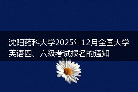 沈阳药科大学2025年12月全国大学英语四、六级考试报名的通知