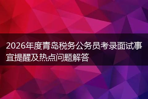 2026年度青岛税务公务员考录面试事宜提醒及热点问题解答