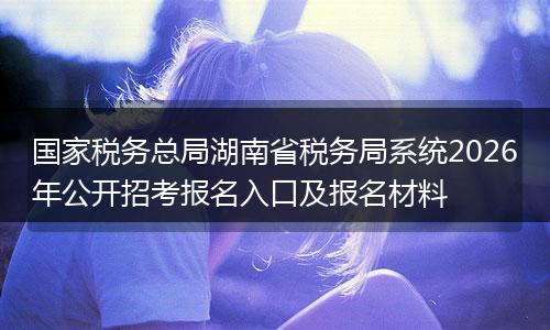 国家税务总局湖南省税务局系统2026年公开招考报名入口及报名材料