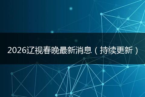 2026辽视春晚最新消息（持续更新）