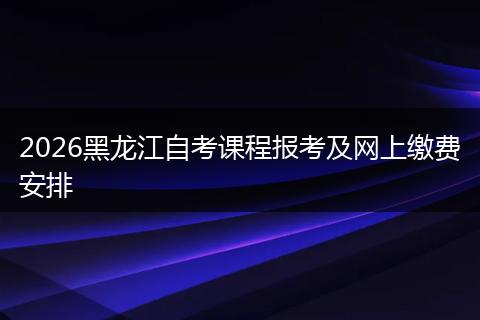 2026黑龙江自考课程报考及网上缴费安排