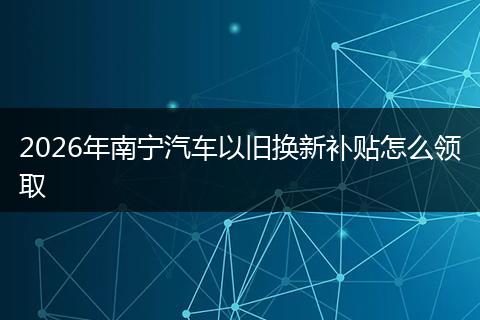 2026年南宁汽车以旧换新补贴怎么领取
