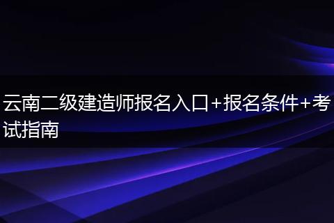 云南二级建造师报名入口+报名条件+考试指南