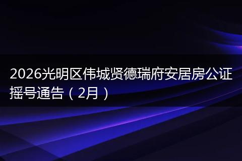 2026光明区伟城贤德瑞府安居房公证摇号通告（2月）