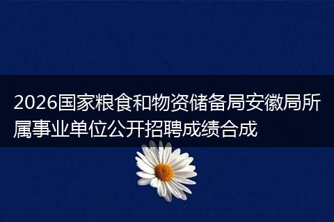 2026国家粮食和物资储备局安徽局所属事业单位公开招聘成绩合成