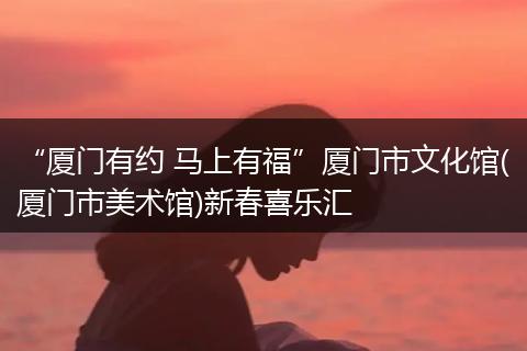 “厦门有约 马上有福”厦门市文化馆(厦门市美术馆)新春喜乐汇