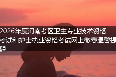 2026年度河南考区卫生专业技术资格考试和护士执业资格考试网上缴费温馨提醒