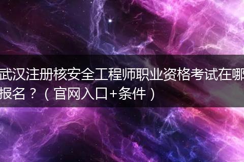 武汉注册核安全工程师职业资格考试在哪报名？（官网入口+条件）
