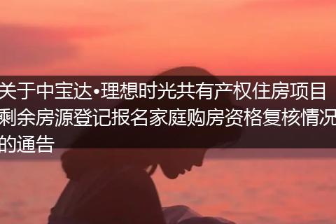 关于中宝达•理想时光共有产权住房项目剩余房源登记报名家庭购房资格复核情况的通告