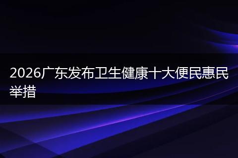 2026广东发布卫生健康十大便民惠民举措