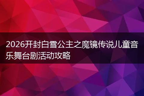 2026开封白雪公主之魔镜传说儿童音乐舞台剧活动攻略