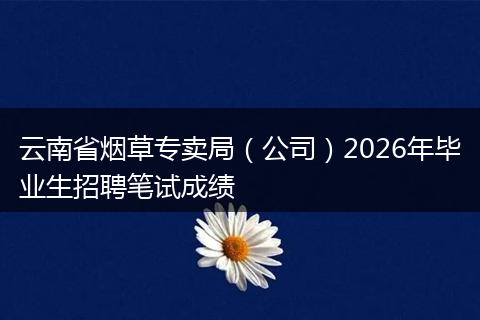 云南省烟草专卖局（公司）2026年毕业生招聘笔试成绩