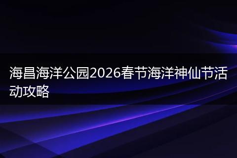 海昌海洋公园2026春节海洋神仙节活动攻略