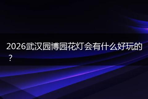 2026武汉园博园花灯会有什么好玩的？