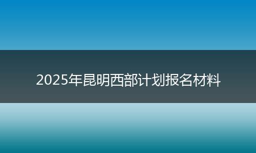 2025年昆明西部计划报名材料
