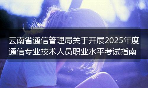 云南省通信管理局关于开展2025年度通信专业技术人员职业水平考试指南
